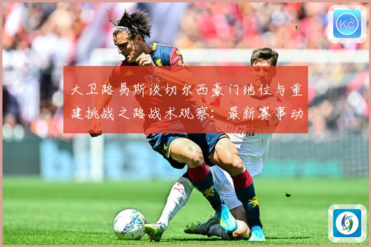 大卫路易斯谈切尔西豪门地位与重建挑战之路战术观察：最新赛事动态与深度分析