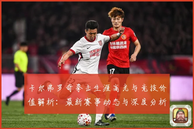 卡尔弗罗奇拳击生涯高光与竞技价值解析：最新赛事动态与深度分析