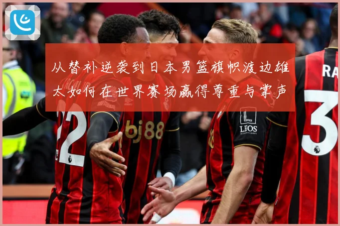 从替补逆袭到日本男篮旗帜渡边雄太如何在世界赛场赢得尊重与掌声数据研判：最新赛事动态与深度分析