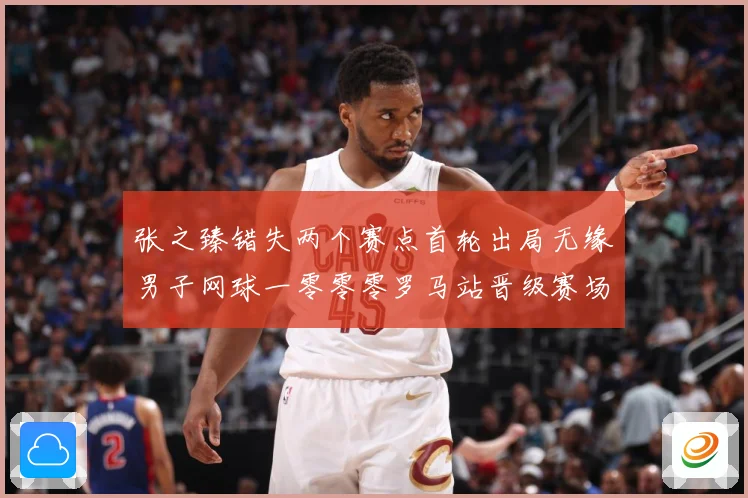 张之臻错失两个赛点首轮出局无缘男子网球一零零零罗马站晋级赛场观察：最新赛事动态与深度分析