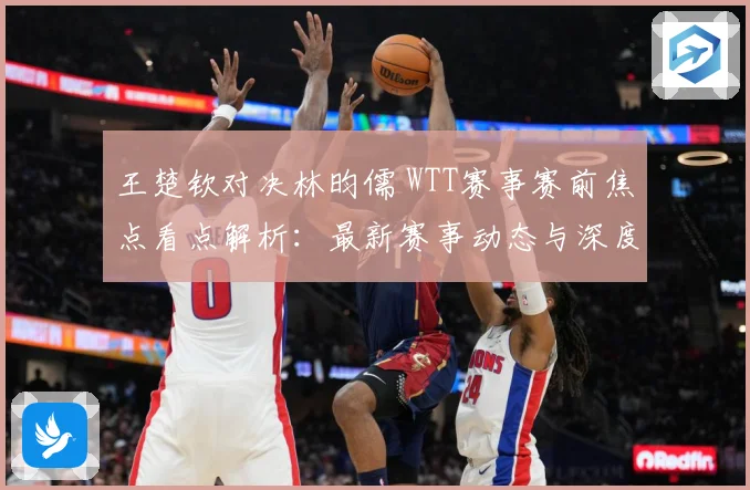 王楚钦对决林昀儒 WTT赛事赛前焦点看点解析：最新赛事动态与深度分析