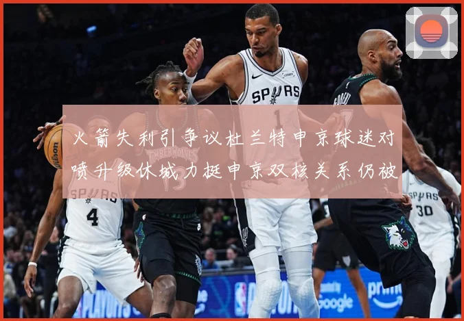 火箭失利引争议杜兰特申京球迷对喷升级休城力挺申京双核关系仍被赛场复盘：最新赛事动态与深度分析