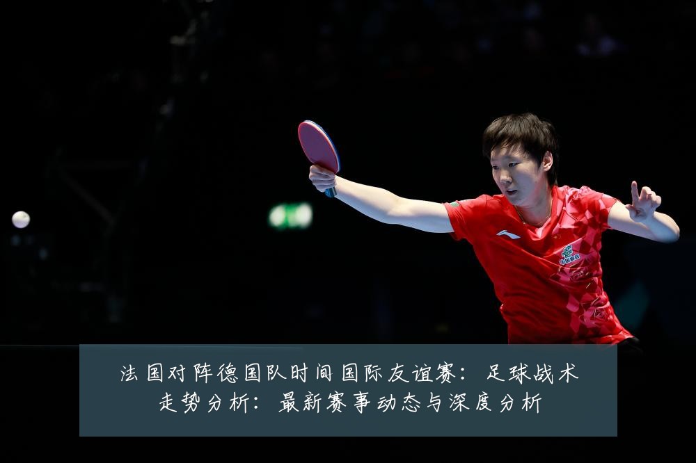 法国对阵德国队时间国际友谊赛:足球战术走势分析:最新赛事动态与深度分析