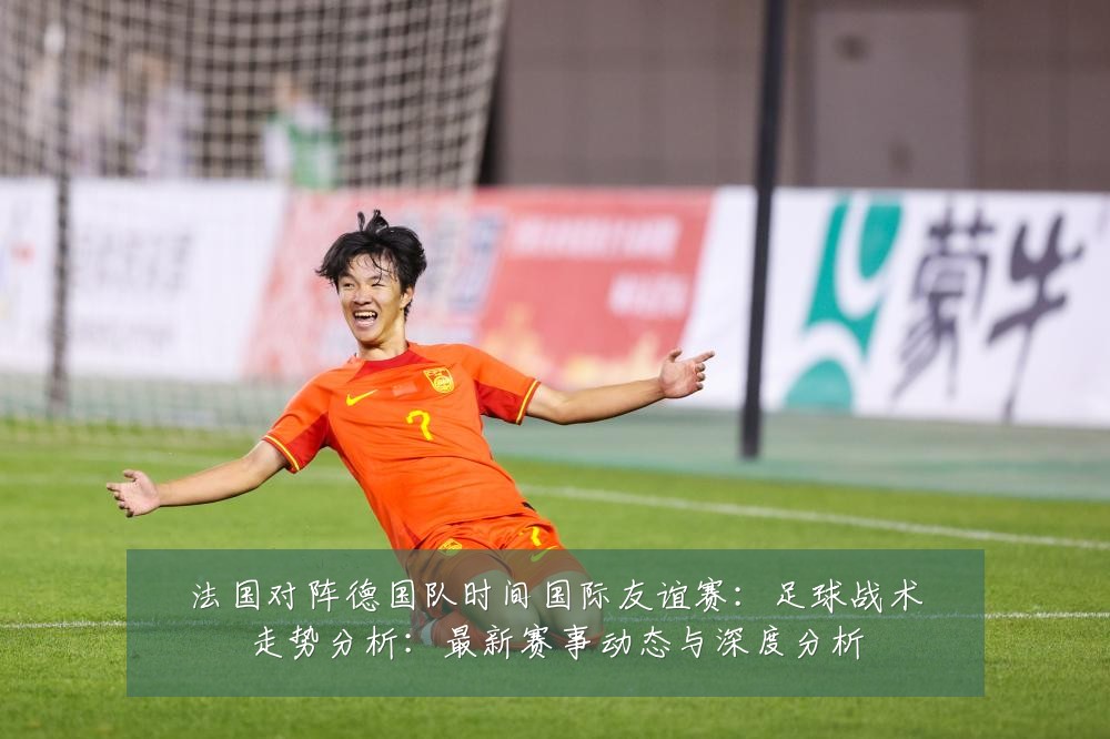 法国对阵德国队时间国际友谊赛:足球战术走势分析:最新赛事动态与深度分析
