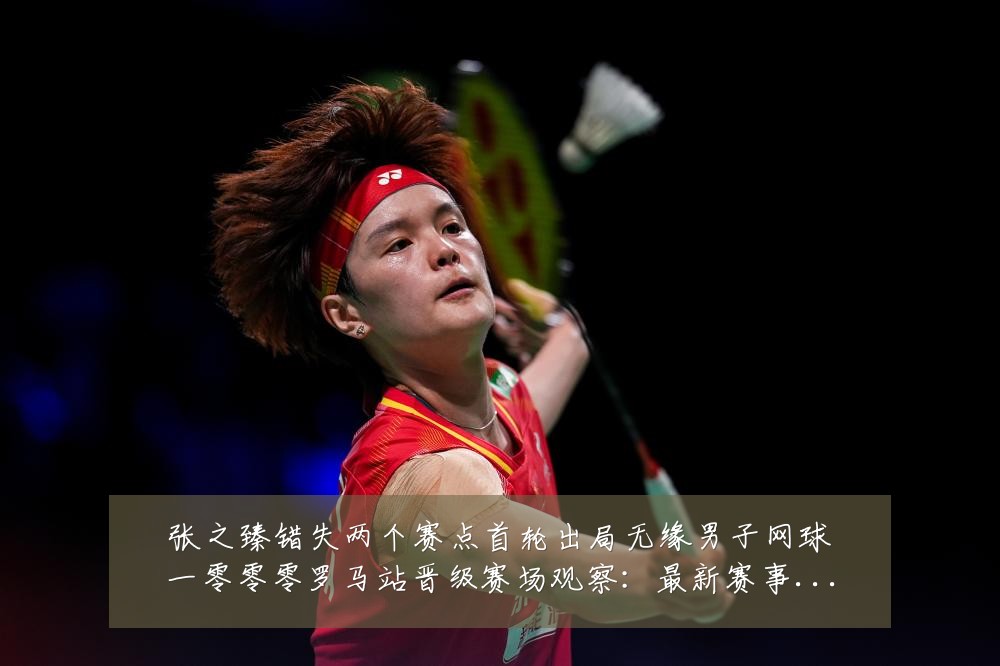 张之臻错失两个赛点首轮出局无缘男子网球一零零零罗马站晋级赛场观察:最新赛事动态与深度分析